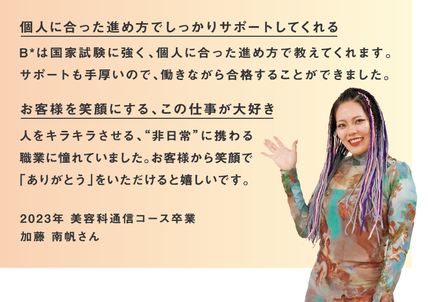 通信課程なら、憧れの世界へ少しでも早く飛び込める 少しでも早く美容業界に入りたいと思い、働きながら学ぶ選択をしました。忙しくも充実した3年間で、大きな達成感を得られました。 先生のサポートで資格取得までがんばれる 学校で分からないところを聞くと、どの先生も理解できるまで丁寧に何度でも教えてくださるので
最後まで諦めることなくがんばれます。 2022年 美容科通信コース卒業 満留 みなみさん