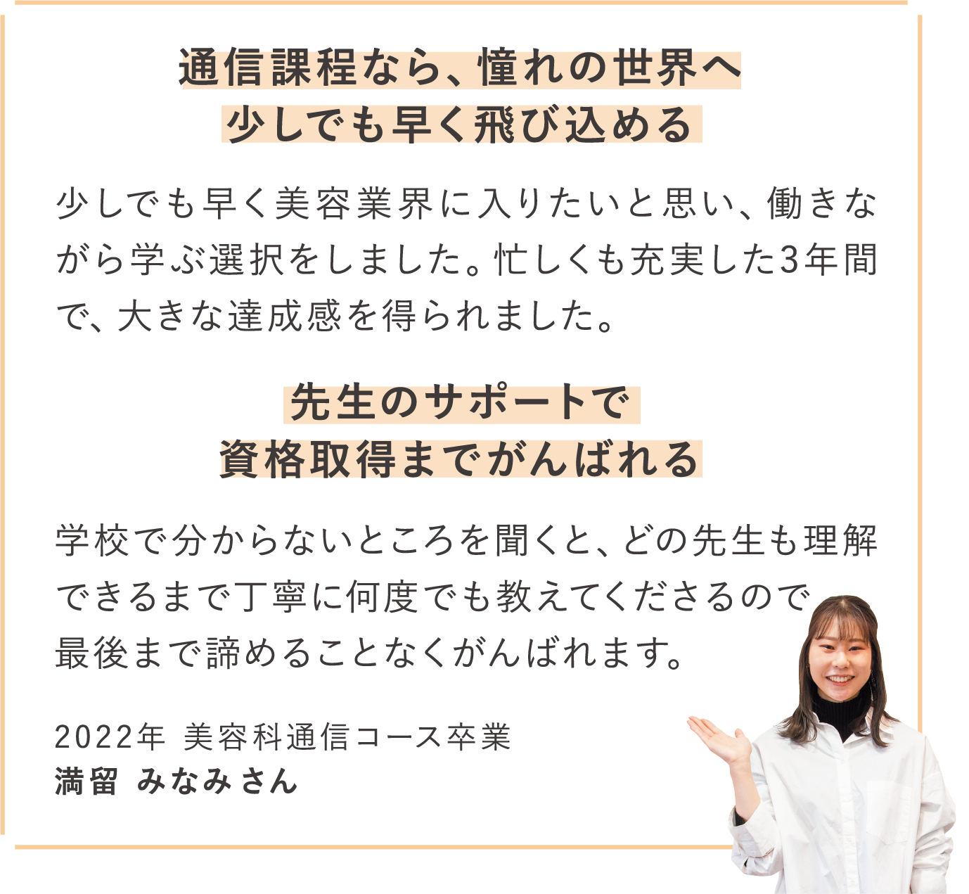 通信課程なら、憧れの世界へ少しでも早く飛び込める 少しでも早く美容業界に入りたいと思い、働きながら学ぶ選択をしました。忙しくも充実した3年間で、大きな達成感を得られました。 先生のサポートで資格取得までがんばれる 学校で分からないところを聞くと、どの先生も理解できるまで丁寧に何度でも教えてくださるので
最後まで諦めることなくがんばれます。 2022年 美容科通信コース卒業 満留 みなみさん