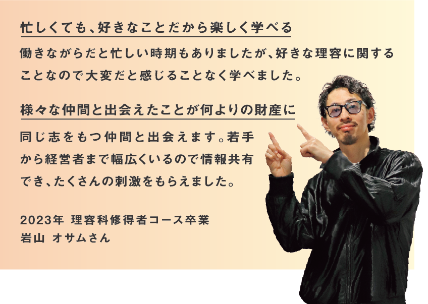 様々な年齢や環境の仲間と支え合い、国家試験合格へ 年齢や環境が異なるクラスの仲間と色々な話をしたり、支え合いながら国家試験に取り組んだりするなど貴重な経験ができました。理容・美容のWライセンスで広がる可能性 仕事の幅と可能性が広がりました。シェービングしたお客様からお褒めいただくと改めて修得者コースに通ってよかったと実感します。2022年 理容科修得者コース卒業 角 美津穂さん