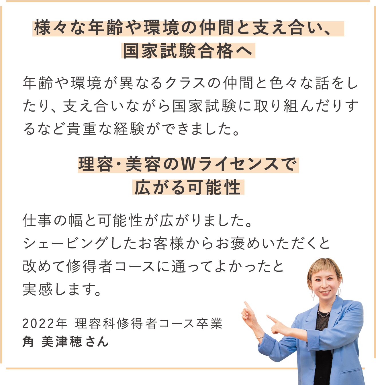 様々な年齢や環境の仲間と支え合い、国家試験合格へ 年齢や環境が異なるクラスの仲間と色々な話をしたり、支え合いながら国家試験に取り組んだりするなど貴重な経験ができました。理容・美容のWライセンスで広がる可能性 仕事の幅と可能性が広がりました。シェービングしたお客様からお褒めいただくと改めて修得者コースに通ってよかったと実感します。2022年 理容科修得者コース卒業 角 美津穂さん