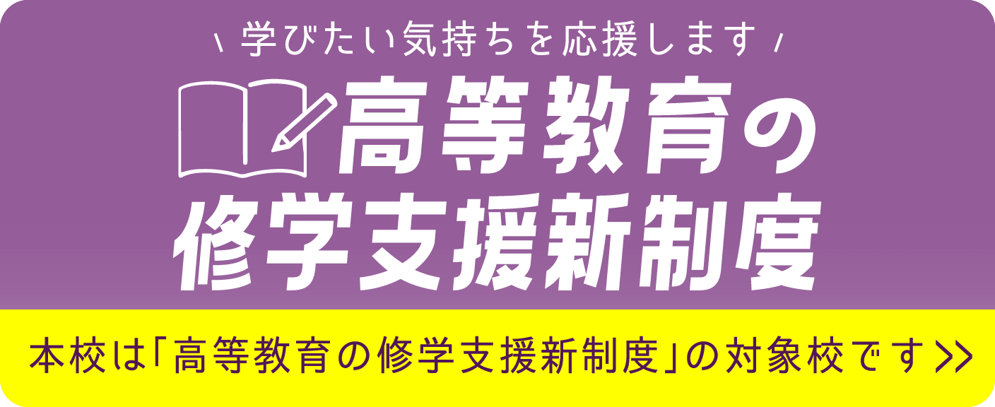 学びたい気持ちを応援します 高等教育の就学支援新制度 本校は「高等教育の就学支援新制度」の対象校です