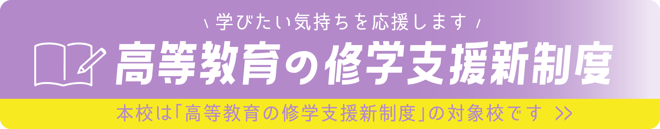 学びたい気持ちを応援します 高等教育の就学支援新制度 本校は「高等教育の就学支援新制度」の対象校です