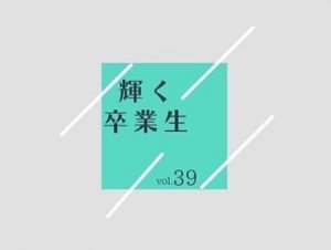 輝く卒業生　　vol.39